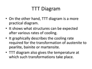 TTT Diagram
• On the other hand, TTT diagram is a more
practical diagram.
• It shows what structures can be expected
after various rates of cooling.
• It graphically describes the cooling rate
required for the transformation of austenite to
pearlite, bainite or martensite.
• TTT diagram also gives the temperature at
which such transformations take place.
 