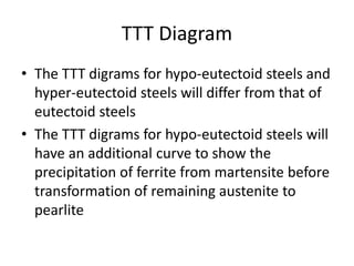 TTT Diagram
• The TTT digrams for hypo-eutectoid steels and
hyper-eutectoid steels will differ from that of
eutectoid steels
• The TTT digrams for hypo-eutectoid steels will
have an additional curve to show the
precipitation of ferrite from martensite before
transformation of remaining austenite to
pearlite
 