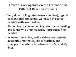 Effect of Cooling Rate on the Formation of
Different Reaction Products
• Very slow cooling rate (furnace cooling), typical of
conventional annealing, will result in coarse
pearlite with low hardness.
• Air cooling is a faster cooling rate than annealing
and is known as nonmalizing. It produces fine
pearlite.
• In water quenching, entire substance remains
austentic until the Ms line is reached, and
changes to martensite between the Ms and Mf
lines.
 