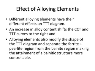 Effect of Alloying Elements
• Different alloying elements have their
different effects on TTT diagram.
• An increase in alloy content shifts the CCT and
TTT curves to the right and
• Alloying elements also modify the shape of
the TTT diagram and separate the ferrite +
pearlite region from the bainite region making
the attainment of a bainitic structure more
controllable.
 