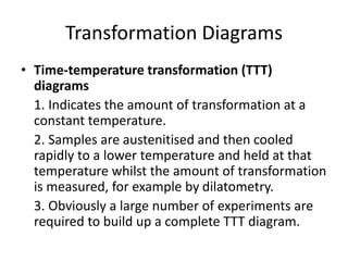 Transformation Diagrams
• Time-temperature transformation (TTT)
diagrams
1. Indicates the amount of transformation at a
constant temperature.
2. Samples are austenitised and then cooled
rapidly to a lower temperature and held at that
temperature whilst the amount of transformation
is measured, for example by dilatometry.
3. Obviously a large number of experiments are
required to build up a complete TTT diagram.
 