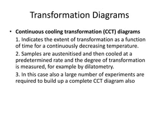Transformation Diagrams
• Continuous cooling transformation (CCT) diagrams
1. Indicates the extent of transformation as a function
of time for a continuously decreasing temperature.
2. Samples are austenitised and then cooled at a
predetermined rate and the degree of transformation
is measured, for example by dilatometry.
3. In this case also a large number of experiments are
required to build up a complete CCT diagram also
 