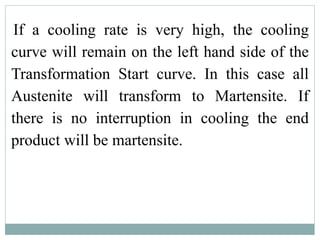 If a cooling rate is very high, the cooling
curve will remain on the left hand side of the
Transformation Start curve. In this case all
Austenite will transform to Martensite. If
there is no interruption in cooling the end
product will be martensite.
 