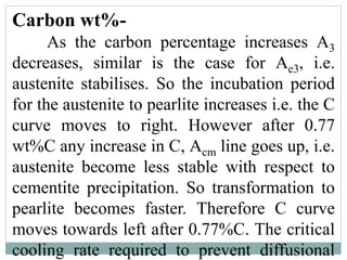 Carbon wt%-
As the carbon percentage increases A3
decreases, similar is the case for Ae3, i.e.
austenite stabilises. So the incubation period
for the austenite to pearlite increases i.e. the C
curve moves to right. However after 0.77
wt%C any increase in C, Acm line goes up, i.e.
austenite become less stable with respect to
cementite precipitation. So transformation to
pearlite becomes faster. Therefore C curve
moves towards left after 0.77%C. The critical
cooling rate required to prevent diffusional
 