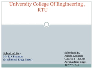 University College Of Engineering ,
RTU
Submitted To :-
Mr. R.K Bhambu
(Mechanical Engg. Dept.)
Submitted By :-
Jairam Lakhran
C.R.No. :- 13/602
Aeronautical Engg.
(2nd Yr., A1)
 