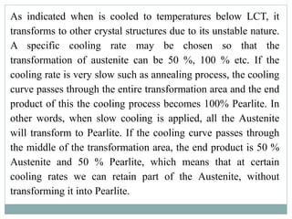 As indicated when is cooled to temperatures below LCT, it
transforms to other crystal structures due to its unstable nature.
A specific cooling rate may be chosen so that the
transformation of austenite can be 50 %, 100 % etc. If the
cooling rate is very slow such as annealing process, the cooling
curve passes through the entire transformation area and the end
product of this the cooling process becomes 100% Pearlite. In
other words, when slow cooling is applied, all the Austenite
will transform to Pearlite. If the cooling curve passes through
the middle of the transformation area, the end product is 50 %
Austenite and 50 % Pearlite, which means that at certain
cooling rates we can retain part of the Austenite, without
transforming it into Pearlite.
 