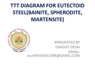 TTT DIAGRAM FOR EUTECTOID
STEEL(BAINITE, SPHERODITE,
MARTENSITE)
4PRESENTED BY
DARSHIT DESAI
EMAIL:
BUNNYDESAI1998@GMAIL.COM
 