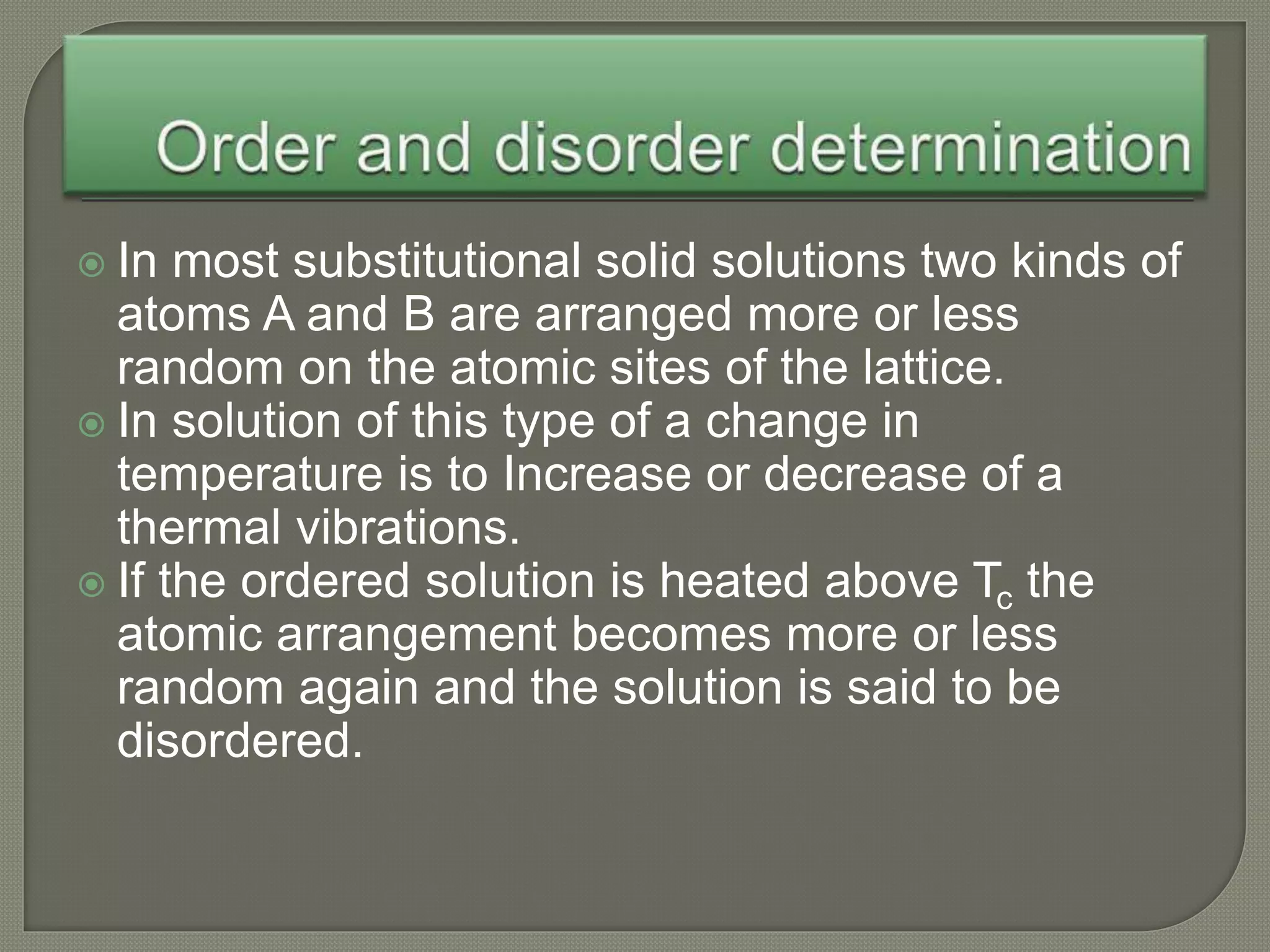  In most substitutional solid solutions two kinds of
atoms A and B are arranged more or less
random on the atomic sites of the lattice.
 In solution of this type of a change in
temperature is to Increase or decrease of a
thermal vibrations.
 If the ordered solution is heated above Tc the
atomic arrangement becomes more or less
random again and the solution is said to be
disordered.
 