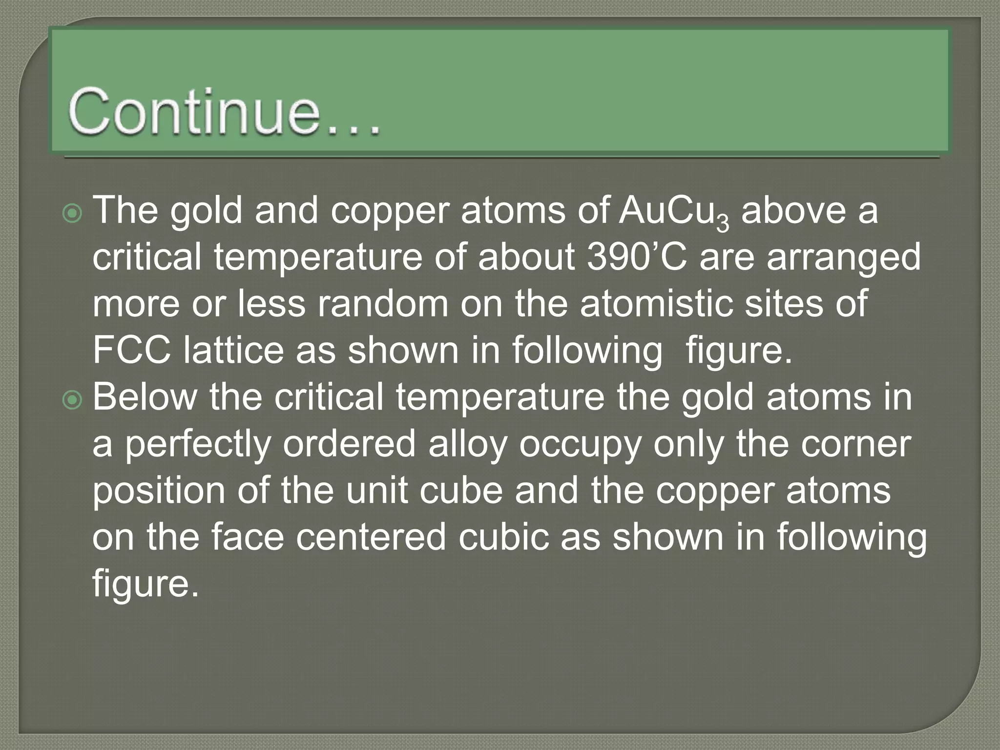  The gold and copper atoms of AuCu3 above a
critical temperature of about 390’C are arranged
more or less random on the atomistic sites of
FCC lattice as shown in following figure.
 Below the critical temperature the gold atoms in
a perfectly ordered alloy occupy only the corner
position of the unit cube and the copper atoms
on the face centered cubic as shown in following
figure.
 