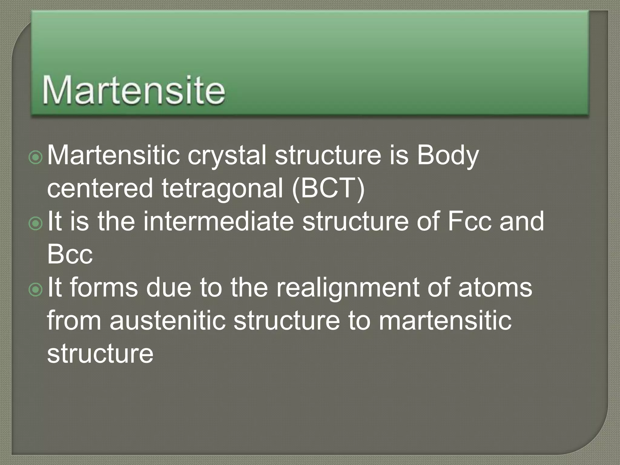 Martensitic crystal structure is Body
centered tetragonal (BCT)
It is the intermediate structure of Fcc and
Bcc
It forms due to the realignment of atoms
from austenitic structure to martensitic
structure
 