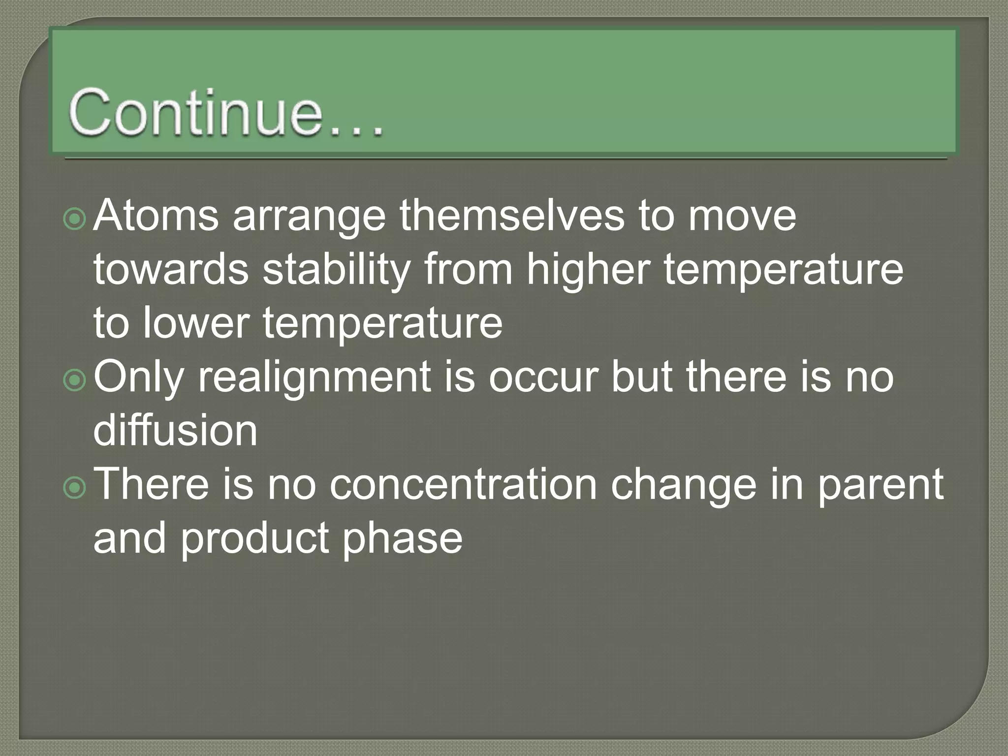 Atoms arrange themselves to move
towards stability from higher temperature
to lower temperature
Only realignment is occur but there is no
diffusion
There is no concentration change in parent
and product phase
 