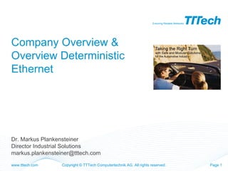 Ensuring Reliable Networks




Company Overview &
Overview Deterministic
Ethernet




Dr. Markus Plankensteiner
Director Industrial Solutions
markus.plankensteiner@tttech.com

www.tttech.com    Copyright © TTTech Computertechnik AG. All rights reserved.                     Page 1
 