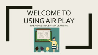 WELCOMETO
USING AIR PLAYTO ENGAGE STUDENTS IN LEARNING
 