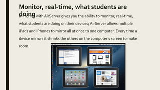 Monitor, real-time, what students are
doingMirroring with AirServer gives you the ability to monitor, real-time,
what students are doing on their devices; AirServer allows multiple
iPads and iPhones to mirror all at once to one computer. Every time a
device mirrors it shrinks the others on the computer’s screen to make
room.
 