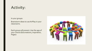 Activity:
In your groups:
Brainstorm ideas to use AirPlay in your
classrooms.
Each group will present. Use the app of
your choice (Educreations, Inspiration,
Pages)
 