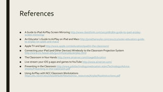 References
■ A Guide to iPad AirPlay Screen Mirroring http://www.classthink.com/2013/08/18/a-guide-to-ipad-airplay-
screen-mirroring/
■ An Educator´s Guide to AirPlay on iPad and Macs http://jonathanwylie.com/2012/12/10/an-educators-guide-
to-airplay-on-ipads-and-macs/
■ AppleTV and Ipad http://www.apple.com/education/ipad/in-the-classroom/
■ Connecting your iPad (and Other Devices) Wirelessly to the Classroom Projection System
http://www.cis.hawaii.edu/guc/info/airplay/airplay.html
■ The Classroom inYour Hands http://www.airserver.com/Usage/Education
■ Live stream your iOS 9 apps and games toYouTube http://www.airserver.com/
■ Presenting in the Classroom http://www.pdsttechnologyineducation.ie/en/Technology/Advice-
Sheets/Presenting-in-the-Classroom.pdf
■ Using AirPlay with NCC Classroom Workstations
https://its.noctrl.edu/sites/default/files/its/misc_resources/Airplay%20Instructions.pdf
 