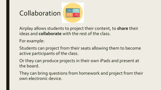 Collaboration
Airplay allows students to project their content, to share their
ideas and collaborate with the rest of the class.
For example:
Students can project from their seats allowing them to become
active participants of the class.
Or they can produce projects in their own iPads and present at
the board.
They can bring questions from homework and project from their
own electronic device.
 