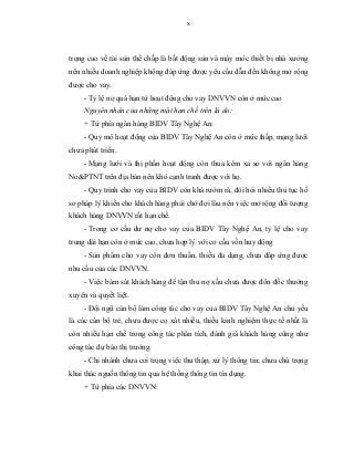 x
trọng cao về tài sản thế chấp là bất động sản và máy móc thiết bị nhà xưởng
nên nhiều doanh nghiệp không đáp ứng được yêu cầu dẫn đến không mở rộng
được cho vay.
- Tỷ lệ nợ quá hạn từ hoạt động cho vay DNVVN còn ở mức cao
Nguyên nhân của những mặt hạn chế trên là do:
+ Từ phía ngân hàng BIDV Tây Nghệ An:
- Quy mô hoạt động của BIDV Tây Nghệ An còn ở mức thấp, mạng lưới
chưa phát triển.
- Mạng lưới và thị phần hoạt động còn thua kém xa so với ngân hàng
No&PTNT trên địa bàn nên khó cạnh tranh được với họ.
- Quy trình cho vay của BIDV còn khá rườm rà, đòi hỏi nhiều thủ tục hồ
sơ pháp lý khiến cho khách hàng phải chờ đợi lâu nên việc mở rộng đối tượng
khách hàng DNVVN rất hạn chế.
- Trong cơ cấu dư nợ cho vay của BIDV Tây Nghệ An, tỷ lệ cho vay
trung dài hạn còn ở mức cao, chưa hợp lý với cơ cấu vốn huy động
- Sản phẩm cho vay còn đơn thuần, thiếu đa dạng, chưa đáp ứng được
nhu cầu của các DNVVN.
- Việc bám sát khách hàng để tận thu nợ xấu chưa được đôn đốc thường
xuyên và quyết liệt.
- Đội ngũ cán bộ làm công tác cho vay của BIDV Tây Nghệ An chủ yếu
là các cán bộ trẻ, chưa được cọ xát nhiều, thiếu kinh nghiệm thực tế nhất là
còn nhiều hạn chế trong công tác phân tích, đánh giá khách hàng cũng như
công tác dự báo thị trường.
- Chi nhánh chưa coi trọng việc thu thập, xử lý thông tin; chưa chú trọng
khai thác nguồn thông tin qua hệ thống thông tin tín dụng.
+ Từ phía các DNVVN:
 