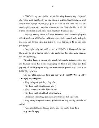 xi
- DNVVN đóng trên địa bàn chủ yếu là những doanh nghiệp có quy mô
nhỏ. Công nghệ, thiết bị máy móc lạc hậu; đội ngũ lao động thiếu tay nghề và
chuyên môn nghiệp vụ; năng lực quản lý, quản trị điều hành của các chủ
doanh nghiệp còn yếu, chưa được đào tạo bài bản. Việc nắm bắt, dự báo thị
trường còn nhiều hạn chế, thiếu chiến lược kinh doanh dài hạn
- Việc lập phương án sản xuất kinh doanh còn chưa có tính thuyết phục,
việc tính toán các số liệu chưa chính xác, chưa đi vào phân tích sâu những tác
động của môi trường cũng như những rủi ro có thể xẩy ra để có biện pháp
phòng ngừa.
- Công nghệ, máy móc thiết bị của các DNVVN ở đây còn rất lạc hậu,
không đầy đủ hồ sơ thủ tục pháp lý nên ảnh hưởng đến việc gán tài sản đảm
bảo cho ngân hàng.
Từ những đánh giá các mặt còn hạn chế và nguyên nhân của những hạn
chế đó, luận văn đã đưa ra một số giải pháp và đề xuất kiến nghị nhằm đóng
góp một số ý kiến góp phần nâng cao hơn nữa hiệu quả cho vay DNVVN tại
BIDV Tây Nghệ An
Các giải pháp nâng cao hiệu quả cho vay đối với DNVVN tại BIDV
Tây Nghệ An, bao gồm:
- Tăng cường công tác huy động vốn
- Xây dựng chính sách tín dụng hợp lý
- Nâng cao công tác thẩm định cho vay
- Xây dựng chính sách khách hàng linh hoạt
- Chính sách Marketing, quảng cáo, phát triển các dịch vụ đi kèm
- Tăng cường công tác kiểm tra, giám sát khoản vay và công tác kiểm tra
nội bộ
- Nâng cao chất lượng đội ngũ cán bộ cho vay, cán bộ thẩm định
Một số kiến nghị:
 