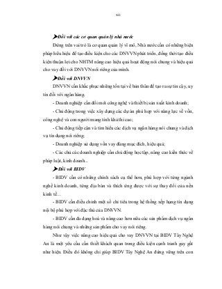 xii
 Đối với các cơ quan quản lý nhà nước
Đứng trên vai trò là cơ quan quản lý vĩ mô, Nhà nước cần có những biện
pháp hữu hiệu để tạo điều kiện cho các DNVVN phát triển, đồng thời tạo điều
kiện thuận lợi cho NHTM nâng cao hiệu quả hoạt động nói chung và hiệu quả
cho vay đối với DNVVN nói riêng của mình.
 Đối với DNVVN
DNVVN cần khắc phục những tồn tại về bản thân để tạo ra sự tin cậy, uy
tín đối với ngân hàng.
- Doanh nghiệp cần đổi mới công nghệ và thiết bị sản xuất kinh doanh;
- Chủ động trong việc xây dựng các dự án phù hợp với năng lực về vốn,
công nghệ và con người mang tính khả thi cao;
- Chủ động tiếp cận và tìm hiểu các dịch vụ ngân hàng nói chung và dịch
vụ tín dụng nói riêng;
- Doanh nghiệp sử dụng vốn vay đúng mục đích, hiệu quả;
- Các chủ các doanh nghiệp cần chủ động học tập, nâng cao kiến thức về
pháp luật, kinh doanh...
 Đối với BIDV
- BIDV cần có những chính sách cụ thể hơn, phù hợp với từng ngành
nghề kinh doanh, từng địa bàn và thích ứng được với sự thay đổi của nền
kinh tế...
- BIDV cần điều chỉnh một số chỉ tiêu trong hệ thống xếp hạng tín dụng
nội bộ phù hợp với đặc thù của DNVVN.
- BIDV cần đa dạng hoá và nâng cao hơn nữa các sản phẩm dịch vụ ngân
hàng nói chung và những sản phẩm cho vay nói riêng.
Như vậy việc nâng cao hiệu quả cho vay DNVVN tại BIDV Tây Nghệ
An là một yêu cầu cần thiết khách quan trong điều kiện cạnh tranh gay gắt
như hiện. Điều đó không chỉ giúp BIDV Tây Nghệ An đứng vững trên con
 