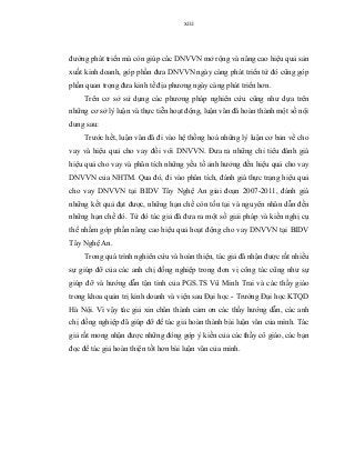 xiii
đường phát triển mà còn giúp các DNVVN mở rộng và nâng cao hiệu quả sản
xuất kinh doanh, góp phần đưa DNVVN ngày càng phát triển từ đó cũng góp
phần quan trọng đưa kinh tế địa phương ngày càng phát triển hơn.
Trên cơ sở sử dụng các phương pháp nghiên cứu cũng như dựa trên
những cơ sở lý luận và thực tiễn hoạt động, luận văn đã hoàn thành một số nội
dung sau:
Trước hết, luận văn đã đi vào hệ thống hoá những lý luận cơ bản về cho
vay và hiệu quả cho vay đối với DNVVN. Đưa ra những chỉ tiêu đánh giá
hiệu quả cho vay và phân tích những yếu tố ảnh hưởng đến hiệu quả cho vay
DNVVN của NHTM. Qua đó, đi vào phân tích, đánh giá thực trạng hiệu quả
cho vay DNVVN tại BIDV Tây Nghệ An giai đoạn 2007-2011, đánh giá
những kết quả đạt được, những hạn chế còn tồn tại và nguyên nhân dẫn đến
những hạn chế đó. Từ đó tác giả đã đưa ra một số giải pháp và kiến nghị cụ
thể nhằm góp phần nâng cao hiệu quả hoạt động cho vay DNVVN tại BIDV
Tây Nghệ An.
Trong quá trình nghiên cứu và hoàn thiện, tác giả đã nhận được rất nhiều
sự giúp đỡ của các anh chị đồng nghiệp trong đơn vị công tác cũng như sự
giúp đỡ và hướng dẫn tận tình của PGS.TS Vũ Minh Trai và các thầy giáo
trong khoa quản trị kinh doanh và viện sau Đại học - Trường Đại học KTQD
Hà Nội. Vì vậy tác giả xin chân thành cảm ơn các thầy hướng dẫn, các anh
chị đồng nghiệp đã giúp đỡ để tác giả hoàn thành bài luận văn của mình. Tác
giả rất mong nhận được những đóng góp ý kiến của các thầy cô giáo, các bạn
đọc để tác giả hoàn thiện tốt hơn bài luận văn của mình.
 