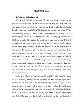 14
PHẦN MỞ ĐẦU
1. Tính cấp thiết của đề tài
Tốc độ phát triển kinh tế của một đất nước phụ thuộc chủ yếu vào sự
phát triển của các doanh nghiệp. Đối với các nước đang phát triển như Việt
nam chúng ta hiện nay thì sự phát triển của các doanh nghiệp, đặc biệt là các
Doanh nghiệp vừa và nhỏ (DNVVN) đóng vai trò hết sức quan trọng. Ở Việt
nam hiện nay có hơn 500.000 doanh nghiệp trong đó có khoảng 97% là
Doanh nghiệp vừa và nhỏ. Hàng năm các DNVVN đóng góp khoảng 40%
GDP của cả nước. Để đảm bảo cho sự tồn tại và phát triển của các DNVVN
thì nguồn lực tài chính là một trong những yếu tố quan trọng nhất. Nguồn
lực tài chính giúp các DNVVN nắm bắt cơ hội đầu tư, mở rộng sản xuất
kinh doanh, đổi mới công nghệ và nâng cao năng lực cạnh tranh. Tuy nhiên
việc tiếp cận nguồn tài chính là một trở ngại lớn cho các DNVVN đặc biệt là
trong điều kiện tình hình kinh tế trong nước và thế giới đang có nhiều biến
động như hiện nay bởi các DNVVN có quy mô nhỏ, vốn chủ sở hữu thấp,
năng lực tài chính chưa cao, thiếu tài sản thế chấp, khả năng xây dựng các
dự án có tính khả thi còn yếu, số liệu thông tin kế toán chưa đáng tin
cậy...nên dưới con mắt nhà ngân hàng, các DNVVN là những khách hàng
thường có độ rủi ro cao.
Ngân hàng Đầu tư và Phát triển Việt Nam (BIDV) Chi nhánh Tây Nghệ
An được trú đóng trên địa bàn khu vực miền núi phía Tây tỉnh Nghệ An là
địa bàn dân cư thấp, kinh tế địa phương chậm phát triển, chủ yếu dựa vào
nông nghiệp nông thôn, kinh tế thương mại dịch vụ chưa được chú trọng
phát triển. Các doanh nghiệp hoạt động trên địa bàn chủ yếu cũng chỉ là các
DNVVN có quy mô vốn nhỏ, hoạt động kinh doanh ở một số ngành nghề
đơn thuần. Mặt khác mặc dù là địa bàn miền núi trung du chưa được phát
 