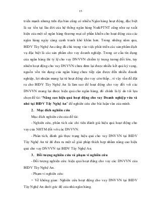 15
triển mạnh nhưng trên địa bàn cũng có nhiều Ngân hàng hoạt động, đặc biệt
là sự tồn tại lâu đời của hệ thống ngân hàng No&PTNT cũng như sự xuất
hiện của một số ngân hàng thương mại cổ phần khiến cho hoạt động của các
ngân hàng ngày càng cạnh tranh khó khăn hơn. Trong những năm qua,
BIDV Tây Nghệ An cũng đã chú trọng vào việc phát triển các sản phẩm dịch
vụ đặc biệt là các sản phẩm cho vay doanh nghiệp. Trong cơ cấu tín dụng
của ngân hàng thì tỷ lệ cho vay DNVVN chiếm tỷ trọng tương đối lớn, tuy
nhiên hoạt động cho vay DNVVN chưa đem lại được nhiều kết quả kỳ vọng,
nguồn vốn tín dụng của ngân hàng chưa tiếp cận được đến nhiều doanh
nghiệp, lợi nhuận mang lại từ hoạt động cho vay còn thấp...vì vậy vấn đề đặt
ra cho BIDV Tây Nghệ An là làm sao để hoạt động cho vay đối với các
DNVVN mang lại được hiệu quả cho ngân hàng, đó chính là lý do tôi lựa
chọn đề tài “Nâng cao hiệu quả hoạt động cho vay Doanh nghiệp vừa và
nhỏ tại BIDV Tây Nghệ An” để nghiên cứu cho bài luận văn của mình.
2. Mục đích nghiên cứu
Mục đích nghiên cứu của đề tài:
- Nghiên cứu, phân tích các chỉ tiêu đánh giá hiệu quả hoạt động cho
vay của NHTM đối với các DNVVN.
- Phân tích, đánh giá thực trạng hiệu quả cho vay DNVVN tại BIDV
Tây Nghệ An từ đó đưa ra một số giải pháp thích hợp nhằm nâng cao hiệu
quả cho vay DNVVN tại BIDV Tây Nghệ An.
3. Đối tượng nghiên cứu và phạm vi nghiên cứu
- Đối tượng nghiên cứu: hiệu quả hoạt động cho vay các DNVVN của
BIDV Tây Nghệ An.
- Phạm vi nghiên cứu:
+ Về không gian: Nghiên cứu hoạt động cho vay DNVVN tại BIDV
Tây Nghệ An dưới góc độ của nhà ngân hàng.
 