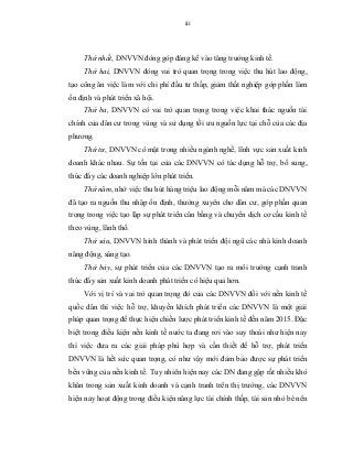 iii
Thứ nhất, DNVVN đóng góp đáng kể vào tăng trưởng kinh tế.
Thứ hai, DNVVN đóng vai trò quan trọng trong việc thu hút lao động,
tạo công ăn việc làm với chi phí đầu tư thấp, giảm thất nghiệp góp phần làm
ổn định và phát triển xã hội.
Thứ ba, DNVVN có vai trò quan trọng trong việc khai thác nguồn tài
chính của dân cư trong vùng và sử dụng tối ưu nguồn lực tại chỗ của các địa
phương.
Thứ tư, DNVVN có mặt trong nhiều ngành nghề, lĩnh vực sản xuất kinh
doanh khác nhau. Sự tồn tại của các DNVVN có tác dụng hỗ trợ, bổ sung,
thúc đẩy các doanh nghiệp lớn phát triển.
Thứ năm, nhờ việc thu hút hàng triệu lao động mỗi năm mà các DNVVN
đã tạo ra nguồn thu nhập ổn định, thường xuyên cho dân cư, góp phần quan
trọng trong việc tạo lập sự phát triển cân bằng và chuyển dịch cơ cấu kinh tế
theo vùng, lãnh thổ.
Thứ sáu, DNVVN hình thành và phát triển đội ngũ các nhà kinh doanh
năng động, sáng tạo.
Thứ bảy, sự phát triển của các DNVVN tạo ra môi trường cạnh tranh
thúc đẩy sản xuất kinh doanh phát triển có hiệu quả hơn.
Với vị trí và vai trò quan trọng đó của các DNVVN đối với nền kinh tế
quốc dân thì việc hỗ trợ, khuyến khích phát triển các DNVVN là một giải
pháp quan trọng để thực hiện chiến lược phát triển kinh tế đến năm 2015. Đặc
biệt trong điều kiện nền kinh tế nước ta đang rơi vào suy thoái như hiện nay
thì việc đưa ra các giải pháp phù hợp và cần thiết để hỗ trợ, phát triển
DNVVN là hết sức quan trọng, có như vậy mới đảm bảo được sự phát triển
bền vững của nền kinh tế. Tuy nhiên hiện nay các DN đang gặp rất nhiều khó
khăn trong sản xuất kinh doanh và cạnh tranh trên thị trường, các DNVVN
hiện nay hoạt động trong điều kiện năng lực tài chính thấp, tài sản nhỏ bé nên
 