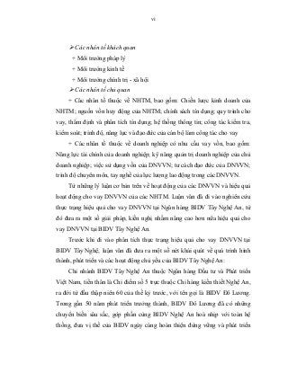 vi
 Các nhân tố khách quan
+ Môi trường pháp lý
+ Môi trường kinh tế
+ Môi trường chính trị - xã hội
 Các nhân tố chủ quan
+ Các nhân tố thuộc về NHTM, bao gồm: Chiến lược kinh doanh của
NHTM; nguồn vốn huy động của NHTM; chính sách tín dụng; quy trình cho
vay, thẩm định và phân tích tín dụng; hệ thống thông tin; công tác kiểm tra,
kiểm soát; trình độ, năng lực và đạo đức của cán bộ làm công tác cho vay
+ Các nhân tố thuộc về doanh nghiệp có nhu cầu vay vốn, bao gồm:
Năng lực tài chính của doanh nghiệp; kỹ năng quản trị doanh nghiệp của chủ
doanh nghiệp; việc sử dụng vốn của DNVVN; tư cách đạo đức của DNVVN;
trình độ chuyên môn, tay nghề của lực lượng lao động trong các DNVVN.
Từ những lý luận cơ bản trên về hoạt động của các DNVVN và hiệu quả
hoạt động cho vay DNVVN của các NHTM. Luận văn đã đi vào nghiên cứu
thực trạng hiệu quả cho vay DNVVN tại Ngân hàng BIDV Tây Nghệ An, từ
đó đưa ra một số giải pháp, kiến nghị nhằm nâng cao hơn nữa hiệu quả cho
vay DNVVN tại BIDV Tây Nghệ An.
Trước khi đi vào phân tích thực trạng hiệu quả cho vay DNVVN tại
BIDV Tây Nghệ, luận văn đã đưa ra một số nét khái quát về quá trình hình
thành, phát triển và các hoạt động chủ yếu của BIDV Tây Nghệ An:
Chi nhánh BIDV Tây Nghệ An thuộc Ngân hàng Đầu tư và Phát triển
Việt Nam, tiền thân là Chi điểm số 5 trực thuộc Chi hàng kiến thiết Nghệ An,
ra đời từ đầu thập niên 60 của thế kỷ trước, với tên gọi là BIDV Đô Lương.
Trong gần 50 năm phát triển trưởng thành, BIDV Đô Lương đã có những
chuyển biến sâu sắc, góp phần cùng BIDV Nghệ An hoà nhịp với toàn hệ
thống, đưa vị thế của BIDV ngày càng hoàn thiện đứng vững và phát triển
 