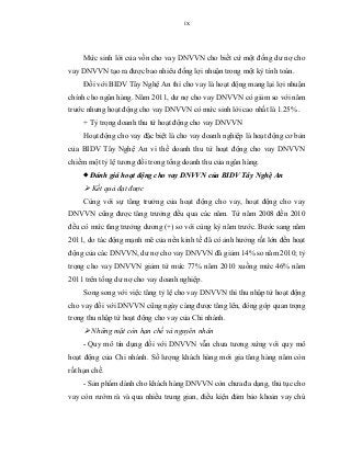 ix
Mức sinh lời của vốn cho vay DNVVN cho biết cứ một đồng dư nợ cho
vay DNVVN tạo ra được bao nhiêu đồng lợi nhuận trong một kỳ tính toán.
Đối với BIDV Tây Nghệ An thì cho vay là hoạt động mang lại lợi nhuận
chính cho ngân hàng. Năm 2011, dư nợ cho vay DNVVN có giảm so với năm
trước nhưng hoạt động cho vay DNVVN có mức sinh lời cao nhất là 1.25% .
+ Tỷ trọng doanh thu từ hoạt động cho vay DNVVN
Hoạt động cho vay đặc biệt là cho vay doanh nghiệp là hoạt động cơ bản
của BIDV Tây Nghệ An vì thế doanh thu từ hoạt động cho vay DNVVN
chiếm một tỷ lệ tương đối trong tổng doanh thu của ngân hàng.
 Đánh giá hoạt động cho vay DNVVN của BIDV Tây Nghệ An
 Kết quả đạt được
Cùng với sự tăng trưởng của hoạt động cho vay, hoạt động cho vay
DNVVN cũng được tăng trưởng đều qua các năm. Từ năm 2008 đến 2010
đều có mức tăng trưởng dương (+) so với cùng kỳ năm trước. Bước sang năm
2011, do tác động mạnh mẽ của nền kinh tế đã có ảnh hưởng rất lớn đến hoạt
động của các DNVVN, dư nợ cho vay DNVVN đã giảm 14% so năm 2010; tỷ
trọng cho vay DNVVN giảm từ mức 77% năm 2010 xuống mức 46% năm
2011 trên tổng dư nợ cho vay doanh nghiệp.
Song song với việc tăng tỷ lệ cho vay DNVVN thì thu nhập từ hoạt động
cho vay đối với DNVVN cũng ngày càng được tăng lên, đóng góp quan trọng
trong thu nhập từ hoạt động cho vay của Chi nhánh.
 Những mặt còn hạn chế và nguyên nhân
- Quy mô tín dụng đối với DNVVN vẫn chưa tương xứng với quy mô
hoạt động của Chi nhánh. Số lượng khách hàng mới gia tăng hàng năm còn
rất hạn chế.
- Sản phẩm dành cho khách hàng DNVVN còn chưa đa dạng, thủ tục cho
vay còn rườm rà và qua nhiều trung gian, điều kiện đảm bảo khoản vay chú
 