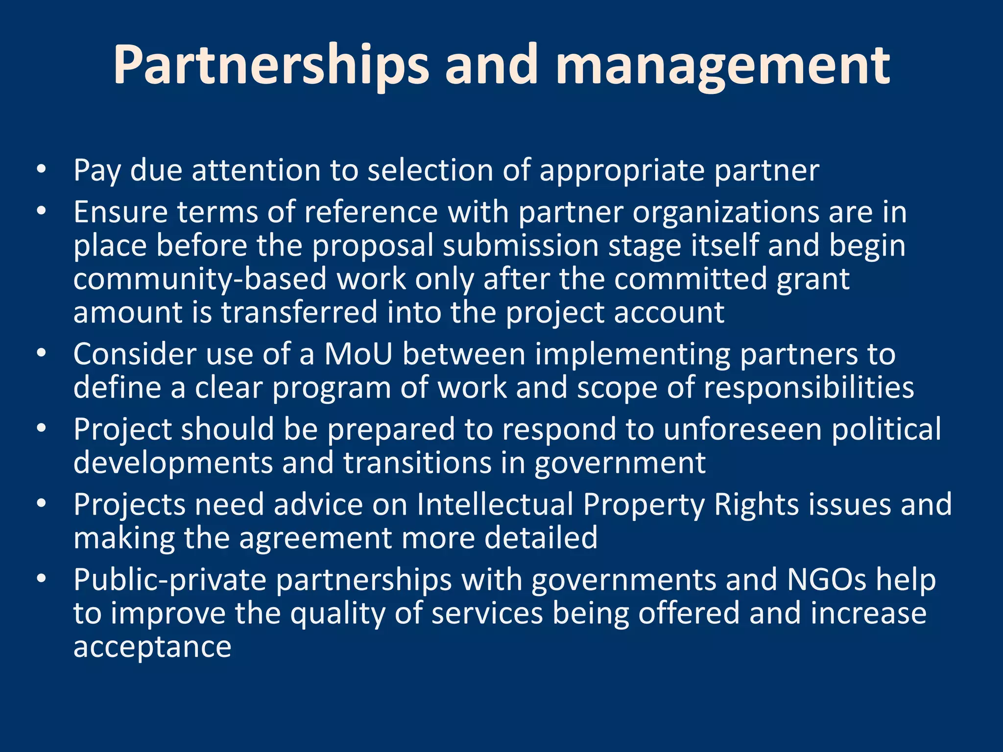 Partnerships and management
• Pay due attention to selection of appropriate partner
• Ensure terms of reference with partner organizations are in
  place before the proposal submission stage itself and begin
  community-based work only after the committed grant
  amount is transferred into the project account
• Consider use of a MoU between implementing partners to
  define a clear program of work and scope of responsibilities
• Project should be prepared to respond to unforeseen political
  developments and transitions in government
• Projects need advice on Intellectual Property Rights issues and
  making the agreement more detailed
• Public-private partnerships with governments and NGOs help
  to improve the quality of services being offered and increase
  acceptance
 