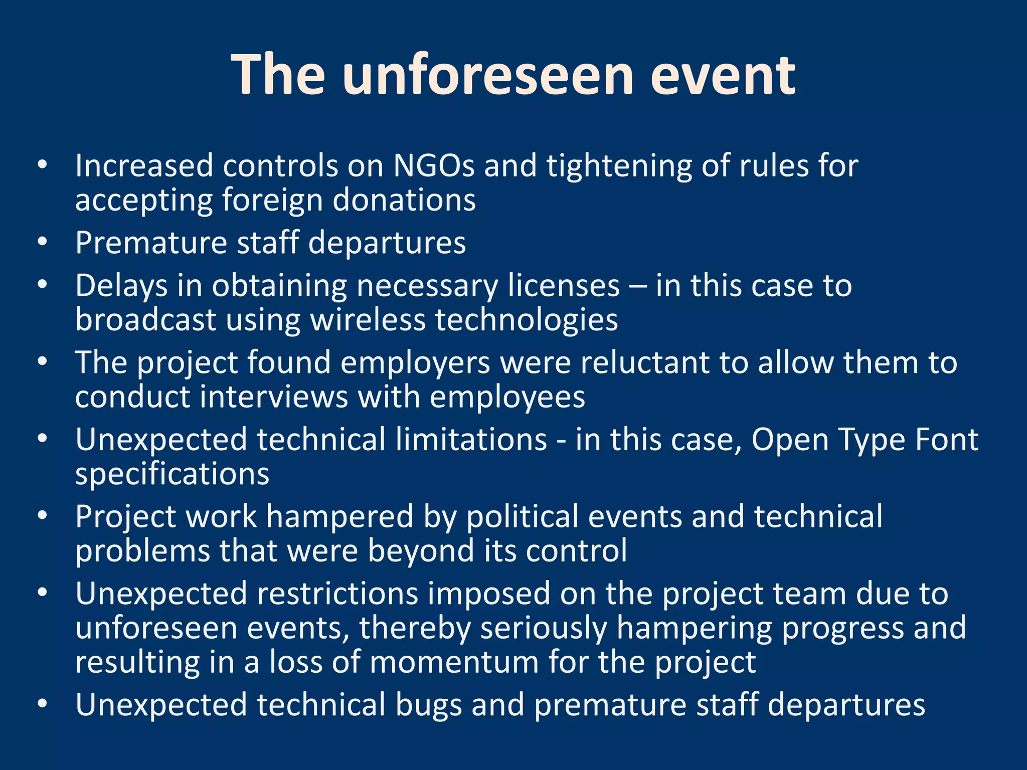The unforeseen event
• Increased controls on NGOs and tightening of rules for
  accepting foreign donations
• Premature staff departures
• Delays in obtaining necessary licenses – in this case to
  broadcast using wireless technologies
• The project found employers were reluctant to allow them to
  conduct interviews with employees
• Unexpected technical limitations - in this case, Open Type Font
  specifications
• Project work hampered by political events and technical
  problems that were beyond its control
• Unexpected restrictions imposed on the project team due to
  unforeseen events, thereby seriously hampering progress and
  resulting in a loss of momentum for the project
• Unexpected technical bugs and premature staff departures
 