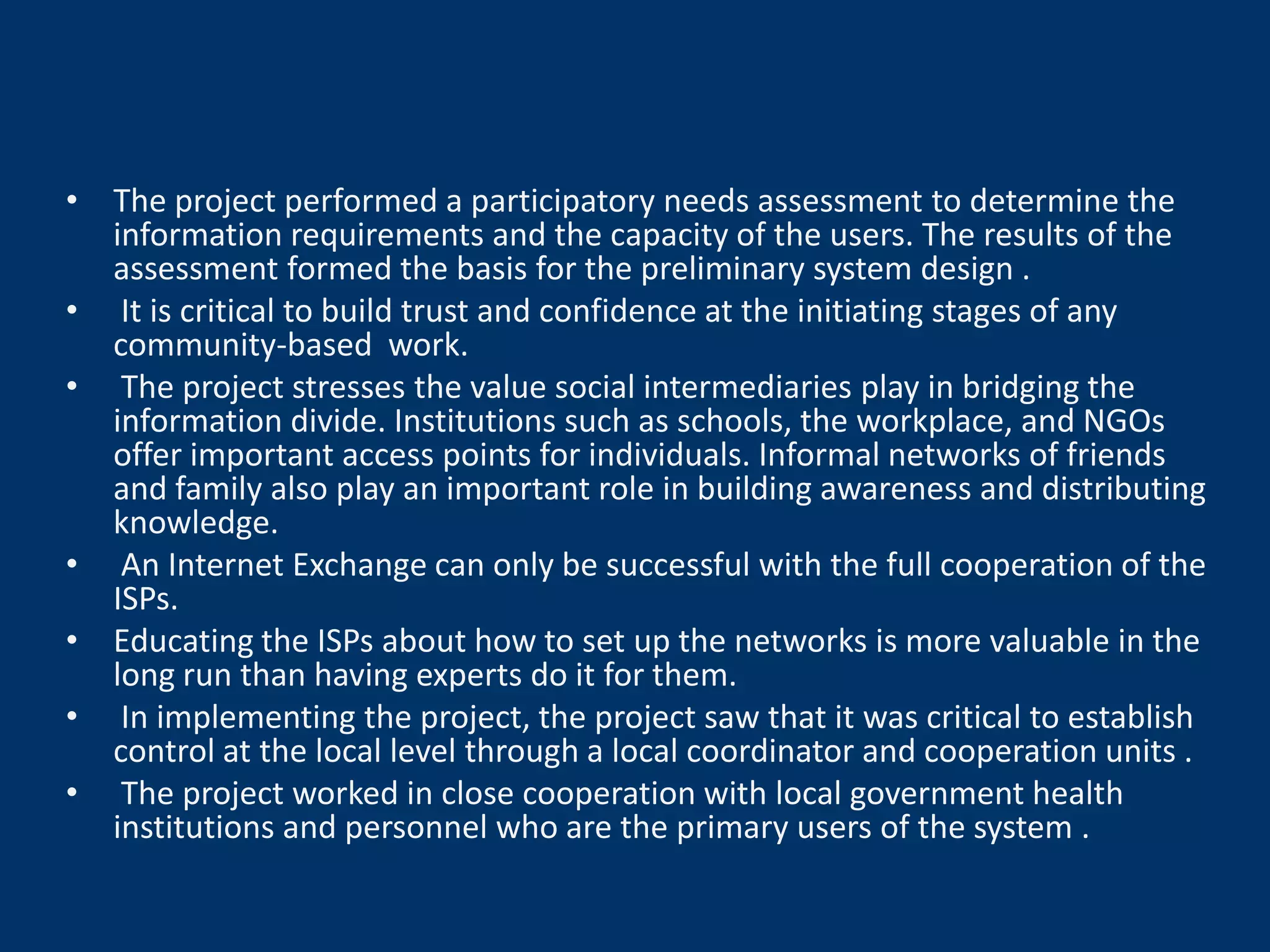 • The project performed a participatory needs assessment to determine the
  information requirements and the capacity of the users. The results of the
  assessment formed the basis for the preliminary system design .
• It is critical to build trust and confidence at the initiating stages of any
  community-based work.
• The project stresses the value social intermediaries play in bridging the
  information divide. Institutions such as schools, the workplace, and NGOs
  offer important access points for individuals. Informal networks of friends
  and family also play an important role in building awareness and distributing
  knowledge.
• An Internet Exchange can only be successful with the full cooperation of the
  ISPs.
• Educating the ISPs about how to set up the networks is more valuable in the
  long run than having experts do it for them.
• In implementing the project, the project saw that it was critical to establish
  control at the local level through a local coordinator and cooperation units .
• The project worked in close cooperation with local government health
  institutions and personnel who are the primary users of the system .
 