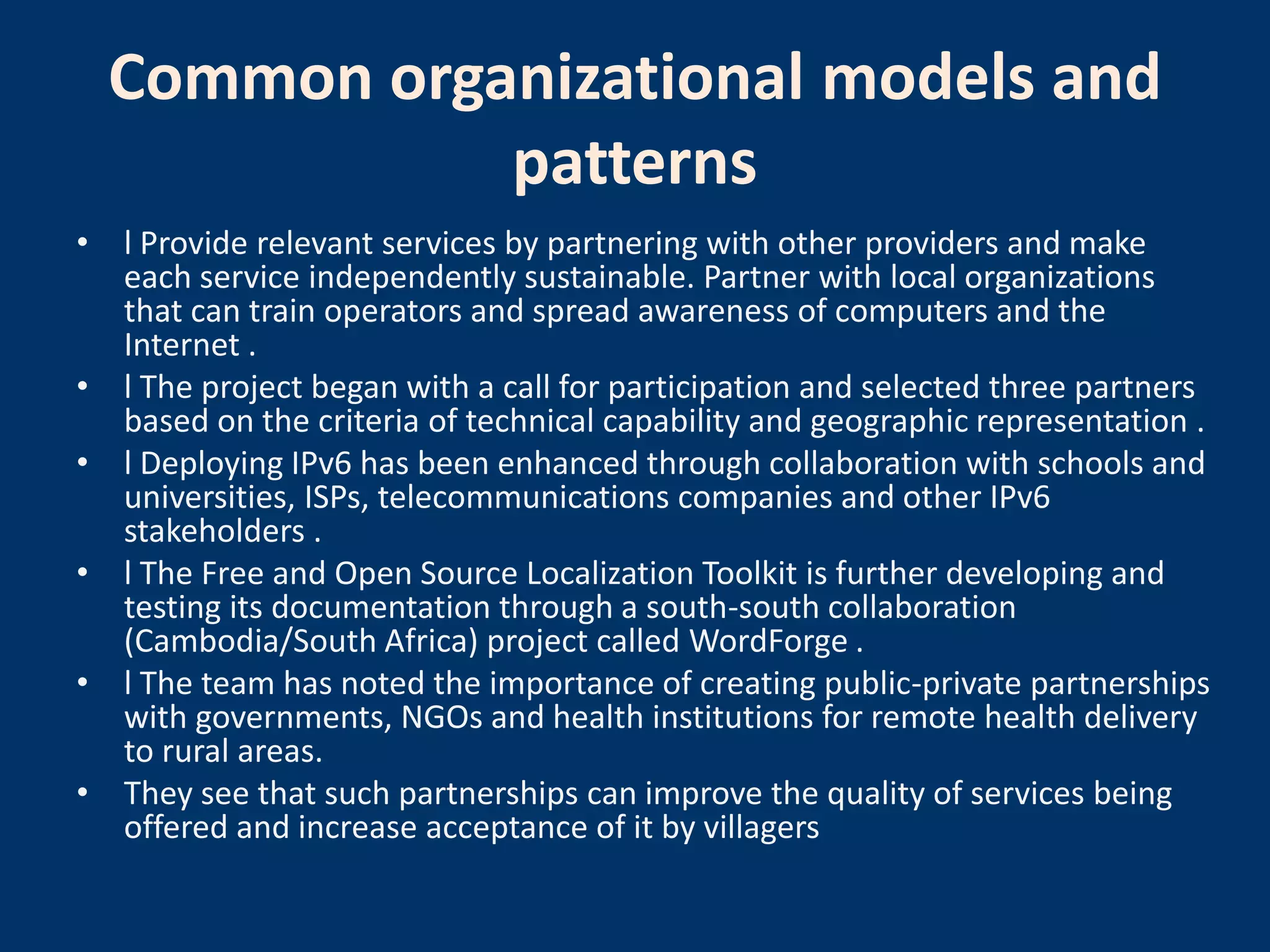 Common organizational models and
             patterns
• l Provide relevant services by partnering with other providers and make
  each service independently sustainable. Partner with local organizations
  that can train operators and spread awareness of computers and the
  Internet .
• l The project began with a call for participation and selected three partners
  based on the criteria of technical capability and geographic representation .
• l Deploying IPv6 has been enhanced through collaboration with schools and
  universities, ISPs, telecommunications companies and other IPv6
  stakeholders .
• l The Free and Open Source Localization Toolkit is further developing and
  testing its documentation through a south-south collaboration
  (Cambodia/South Africa) project called WordForge .
• l The team has noted the importance of creating public-private partnerships
  with governments, NGOs and health institutions for remote health delivery
  to rural areas.
• They see that such partnerships can improve the quality of services being
  offered and increase acceptance of it by villagers
 