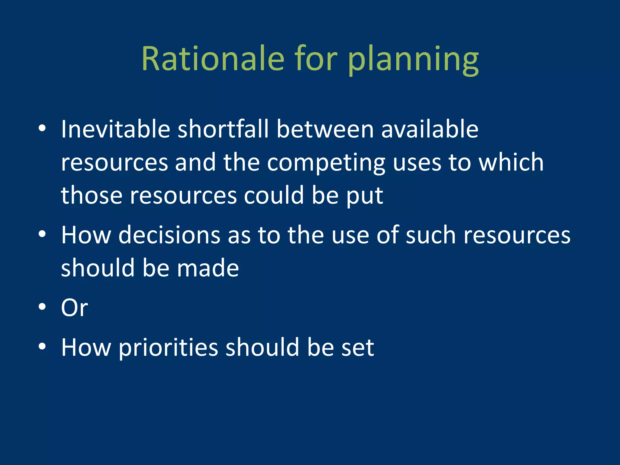 Rationale for planning
• Inevitable shortfall between available
  resources and the competing uses to which
  those resources could be put
• How decisions as to the use of such resources
  should be made
• Or
• How priorities should be set
 