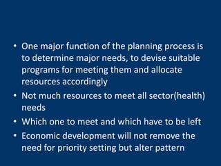 • One major function of the planning process is
  to determine major needs, to devise suitable
  programs for meeting them and allocate
  resources accordingly
• Not much resources to meet all sector(health)
  needs
• Which one to meet and which have to be left
• Economic development will not remove the
  need for priority setting but alter pattern
 