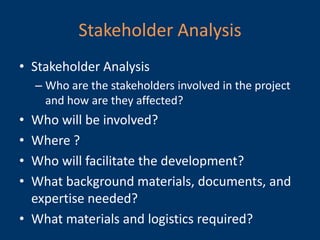 Stakeholder Analysis
• Stakeholder Analysis
    – Who are the stakeholders involved in the project
      and how are they affected?
• Who will be involved?
• Where ?
• Who will facilitate the development?
• What background materials, documents, and
  expertise needed?
• What materials and logistics required?
 