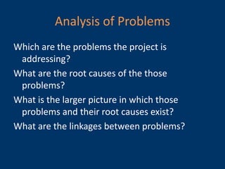 Analysis of Problems
Which are the problems the project is
 addressing?
What are the root causes of the those
 problems?
What is the larger picture in which those
 problems and their root causes exist?
What are the linkages between problems?
 