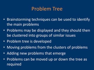 Problem Tree
• Brainstorming techniques can be used to identify
  the main problems
• Problems may be displayed and they should then
  be clustered into groups of similar issues
• Problem tree is developed
• Moving problems from the clusters of problems
• Adding new problems that emerge
• Problems can be moved up or down the tree as
  required
 