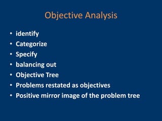 Objective Analysis
•   identify
•   Categorize
•   Specify
•   balancing out
•   Objective Tree
•   Problems restated as objectives
•   Positive mirror image of the problem tree
 