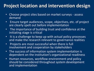 Project location and intervention design
• Choose project sites based on market surveys - assess
  demand
• Ensure target audiences, scope, objectives, etc. of project
  are clearly spelt out before implementation
• The importance of building trust and confidence at the
  initiating stage is critical
• It is a challenge to keep up with actual policy processes
  and make the research relevant to governance realities
• Projects are most successful when there is full
  involvement and cooperation by stakeholders
• The success of information system implementation is
  dependent on the institution’s organizational readiness
• Human resources, workflow environment and policy
  should be considered throughout system development
  and implementation
 