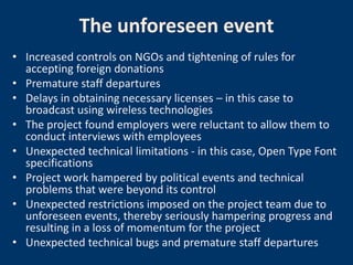 The unforeseen event
• Increased controls on NGOs and tightening of rules for
  accepting foreign donations
• Premature staff departures
• Delays in obtaining necessary licenses – in this case to
  broadcast using wireless technologies
• The project found employers were reluctant to allow them to
  conduct interviews with employees
• Unexpected technical limitations - in this case, Open Type Font
  specifications
• Project work hampered by political events and technical
  problems that were beyond its control
• Unexpected restrictions imposed on the project team due to
  unforeseen events, thereby seriously hampering progress and
  resulting in a loss of momentum for the project
• Unexpected technical bugs and premature staff departures
 
