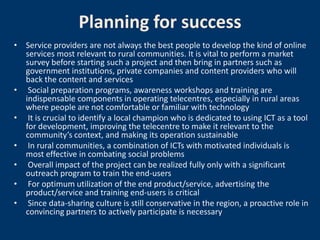 Planning for success
• Service providers are not always the best people to develop the kind of online
  services most relevant to rural communities. It is vital to perform a market
  survey before starting such a project and then bring in partners such as
  government institutions, private companies and content providers who will
  back the content and services
• Social preparation programs, awareness workshops and training are
  indispensable components in operating telecentres, especially in rural areas
  where people are not comfortable or familiar with technology
• It is crucial to identify a local champion who is dedicated to using ICT as a tool
  for development, improving the telecentre to make it relevant to the
  community’s context, and making its operation sustainable
• In rural communities, a combination of ICTs with motivated individuals is
  most effective in combating social problems
• Overall impact of the project can be realized fully only with a significant
  outreach program to train the end-users
• For optimum utilization of the end product/service, advertising the
  product/service and training end-users is critical
• Since data-sharing culture is still conservative in the region, a proactive role in
  convincing partners to actively participate is necessary
 
