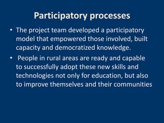 Participatory processes
• The project team developed a participatory
  model that empowered those involved, built
  capacity and democratized knowledge.
• People in rural areas are ready and capable
  to successfully adopt these new skills and
  technologies not only for education, but also
  to improve themselves and their communities
 