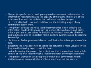 • The project performed a participatory needs assessment to determine the
  information requirements and the capacity of the users. The results of the
  assessment formed the basis for the preliminary system design .
• It is critical to build trust and confidence at the initiating stages of any
  community-based work.
• The project stresses the value social intermediaries play in bridging the
  information divide. Institutions such as schools, the workplace, and NGOs
  offer important access points for individuals. Informal networks of friends
  and family also play an important role in building awareness and distributing
  knowledge.
• An Internet Exchange can only be successful with the full cooperation of the
  ISPs.
• Educating the ISPs about how to set up the networks is more valuable in the
  long run than having experts do it for them.
• In implementing the project, the project saw that it was critical to establish
  control at the local level through a local coordinator and cooperation units .
• The project worked in close cooperation with local government health
  institutions and personnel who are the primary users of the system .
 
