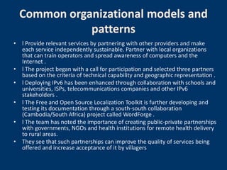 Common organizational models and
             patterns
• l Provide relevant services by partnering with other providers and make
  each service independently sustainable. Partner with local organizations
  that can train operators and spread awareness of computers and the
  Internet .
• l The project began with a call for participation and selected three partners
  based on the criteria of technical capability and geographic representation .
• l Deploying IPv6 has been enhanced through collaboration with schools and
  universities, ISPs, telecommunications companies and other IPv6
  stakeholders .
• l The Free and Open Source Localization Toolkit is further developing and
  testing its documentation through a south-south collaboration
  (Cambodia/South Africa) project called WordForge .
• l The team has noted the importance of creating public-private partnerships
  with governments, NGOs and health institutions for remote health delivery
  to rural areas.
• They see that such partnerships can improve the quality of services being
  offered and increase acceptance of it by villagers
 