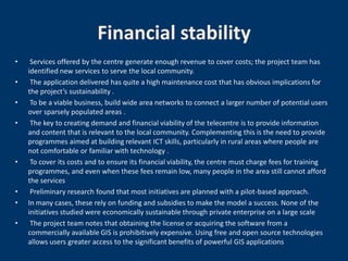 Financial stability
•    Services offered by the centre generate enough revenue to cover costs; the project team has
    identified new services to serve the local community.
•    The application delivered has quite a high maintenance cost that has obvious implications for
    the project’s sustainability .
•    To be a viable business, build wide area networks to connect a larger number of potential users
    over sparsely populated areas .
•    The key to creating demand and financial viability of the telecentre is to provide information
    and content that is relevant to the local community. Complementing this is the need to provide
    programmes aimed at building relevant ICT skills, particularly in rural areas where people are
    not comfortable or familiar with technology .
•    To cover its costs and to ensure its financial viability, the centre must charge fees for training
    programmes, and even when these fees remain low, many people in the area still cannot afford
    the services
•    Preliminary research found that most initiatives are planned with a pilot-based approach.
•   In many cases, these rely on funding and subsidies to make the model a success. None of the
    initiatives studied were economically sustainable through private enterprise on a large scale
•    The project team notes that obtaining the license or acquiring the software from a
    commercially available GIS is prohibitively expensive. Using free and open source technologies
    allows users greater access to the significant benefits of powerful GIS applications
 