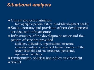 Situational analysis


● Current projected situation
  –   Demographic pattern, future needs(development needs)
● Socio-economy and provision of non-development
  services and infrastructure
● Infrastructure of the development sector and the
  pattern of services provided
  –   facilities, utilization, organisational structure,
      interrelationships, current and future resources of the
      sector-financial and real resources- personnel,
      equipment, buildings
● Environment- political and policy environment
● SWOT
 