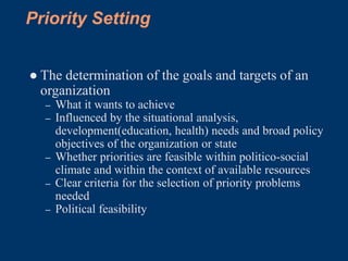 Priority Setting


● The determination of the goals and targets of an
  organization
  –   What it wants to achieve
  –   Influenced by the situational analysis,
      development(education, health) needs and broad policy
      objectives of the organization or state
  –   Whether priorities are feasible within politico-social
      climate and within the context of available resources
  –   Clear criteria for the selection of priority problems
      needed
  –   Political feasibility
 