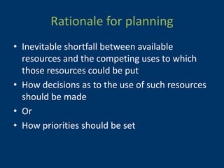 Rationale for planning
• Inevitable shortfall between available
  resources and the competing uses to which
  those resources could be put
• How decisions as to the use of such resources
  should be made
• Or
• How priorities should be set
 